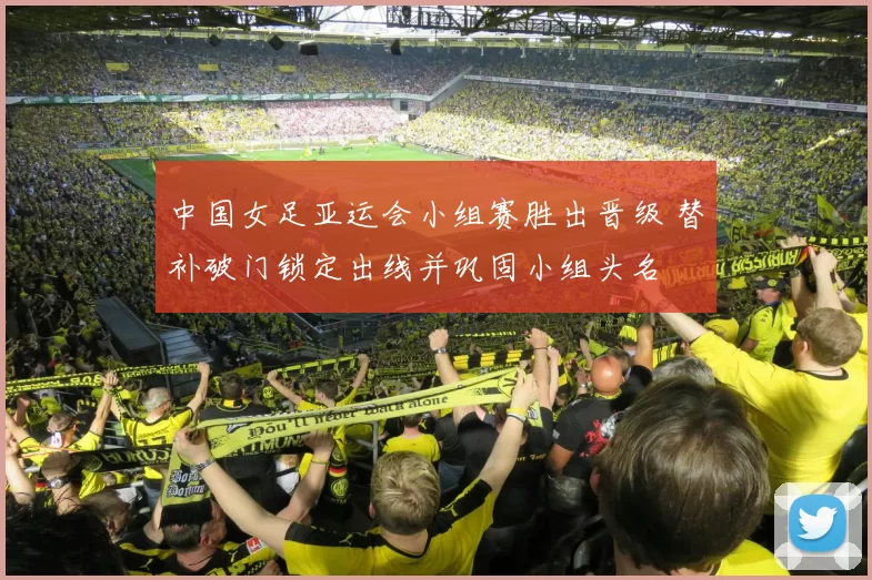 中国女足亚运会小组赛胜出晋级 替补破门锁定出线并巩固小组头名