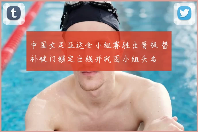 中国女足亚运会小组赛胜出晋级 替补破门锁定出线并巩固小组头名