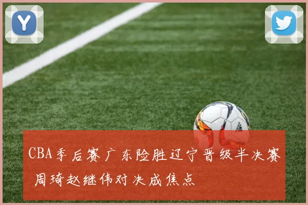 CBA季后赛广东险胜辽宁晋级半决赛 周琦赵继伟对决成焦点