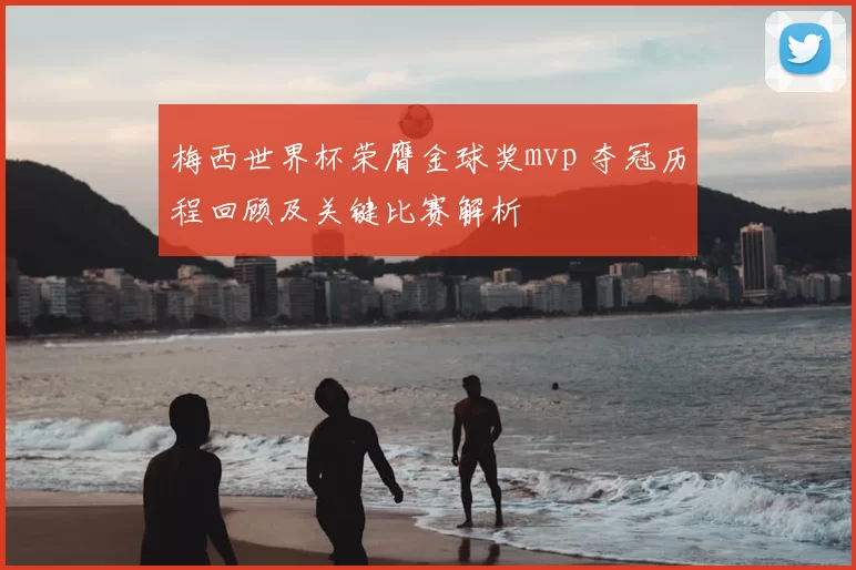 梅西世界杯荣膺金球奖mvp 夺冠历程回顾及关键比赛解析