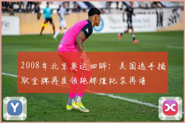 2008年北京奥运回眸:美国选手摘取金牌再度领跑辉煌纪录再谱