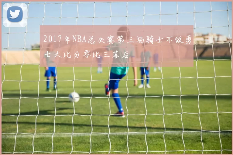 2017年NBA总决赛第三场骑士不敌勇士大比分零比三落后
