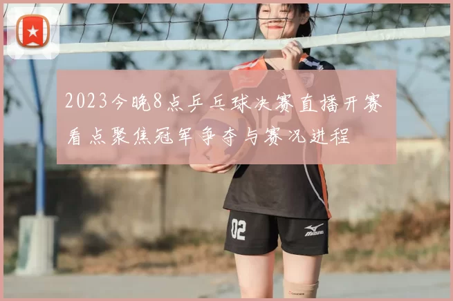 2023今晚8点乒乓球决赛直播开赛 看点聚焦冠军争夺与赛况进程
