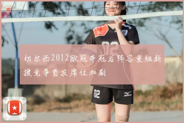切尔西2012欧冠夺冠后阵容重组新援竞争首发席位加剧