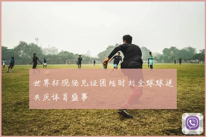 世界杯现场见证团结时刻全球球迷共庆体育盛事