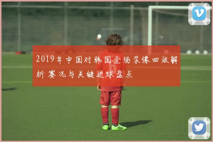 2019年中国对韩国全场录像回放解析 赛况与关键进球盘点