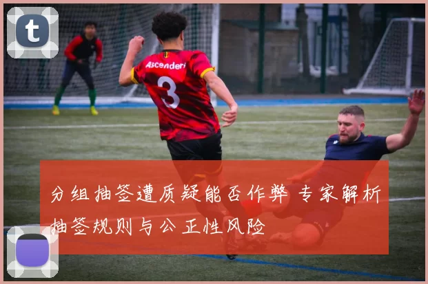 分组抽签遭质疑能否作弊 专家解析抽签规则与公正性风险