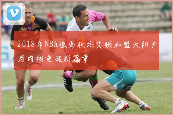 2018年NBA选秀状元艾顿加盟太阳开启内线重建新篇章