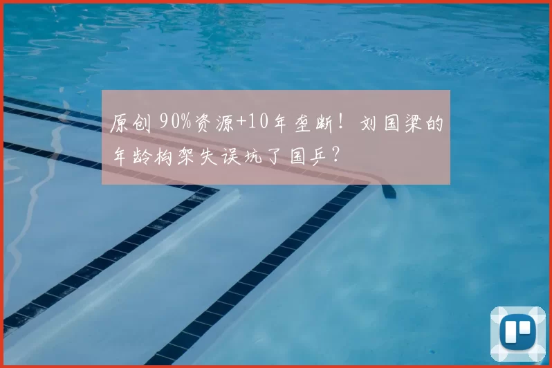 原创 90%资源+10年垄断！刘国梁的年龄构架失误坑了国乒？