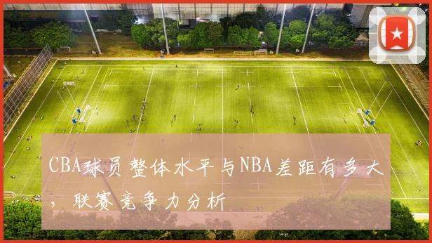 CBA球员整体水平与NBA差距有多大，联赛竞争力分析