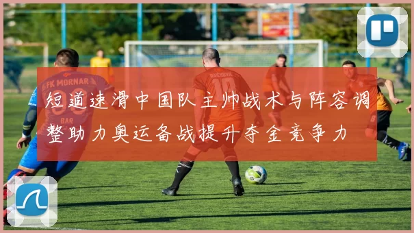 短道速滑中国队主帅战术与阵容调整助力奥运备战提升夺金竞争力