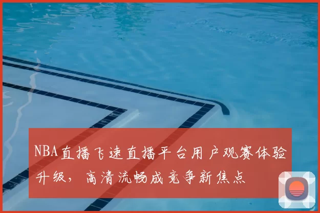 NBA直播飞速直播平台用户观赛体验升级，高清流畅成竞争新焦点