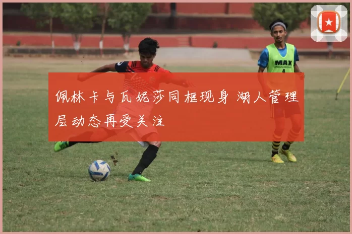 佩林卡与瓦妮莎同框现身 湖人管理层动态再受关注