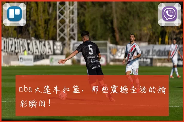 nba大篷车扣篮，那些震撼全场的精彩瞬间！
