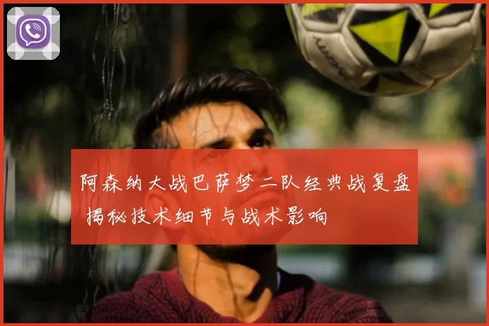 阿森纳大战巴萨梦二队经典战复盘 揭秘技术细节与战术影响