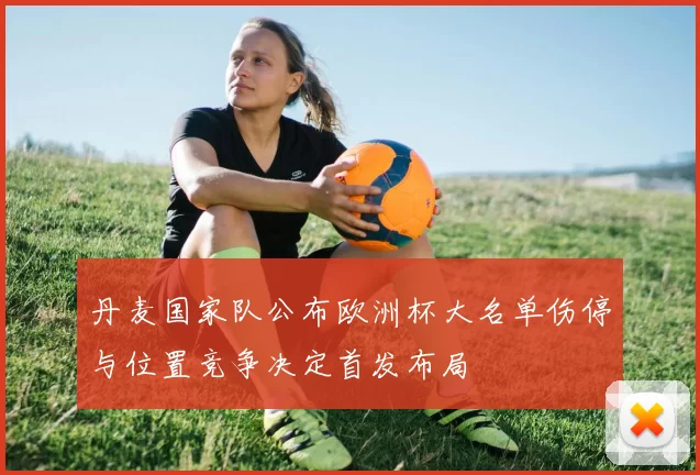 丹麦国家队公布欧洲杯大名单伤停与位置竞争决定首发布局