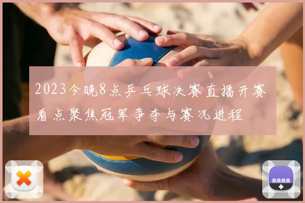 2023今晚8点乒乓球决赛直播开赛 看点聚焦冠军争夺与赛况进程