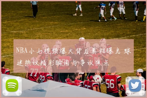 NBA小七视频爆火背后真相曝光 球迷热议精彩瞬间与争议焦点