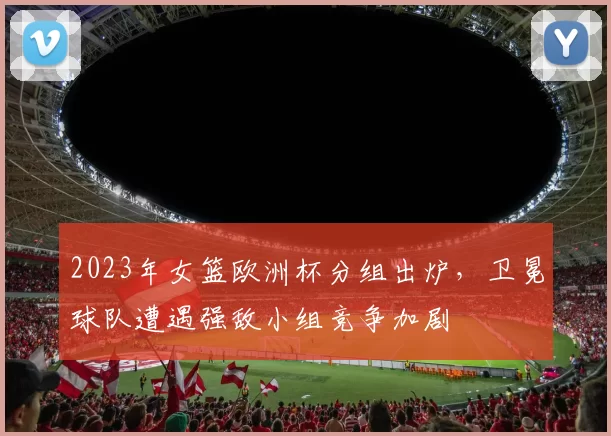 2023年女篮欧洲杯分组出炉，卫冕球队遭遇强敌小组竞争加剧