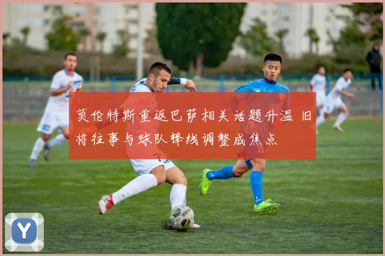 莫伦特斯重返巴萨相关话题升温 旧将往事与球队锋线调整成焦点