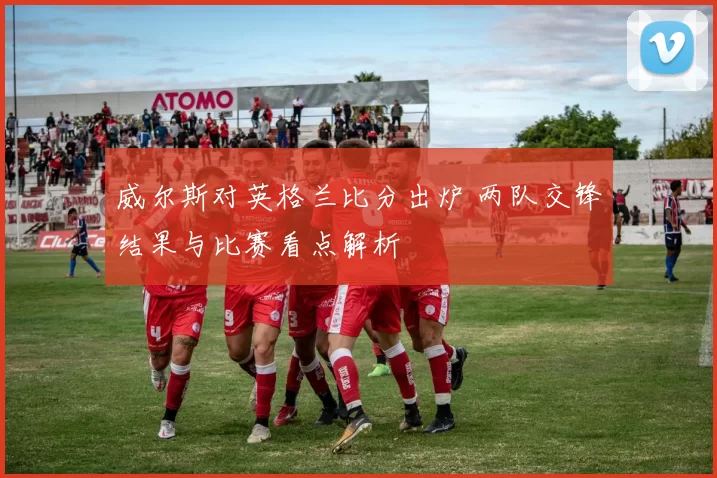 威尔斯对英格兰比分出炉 两队交锋结果与比赛看点解析